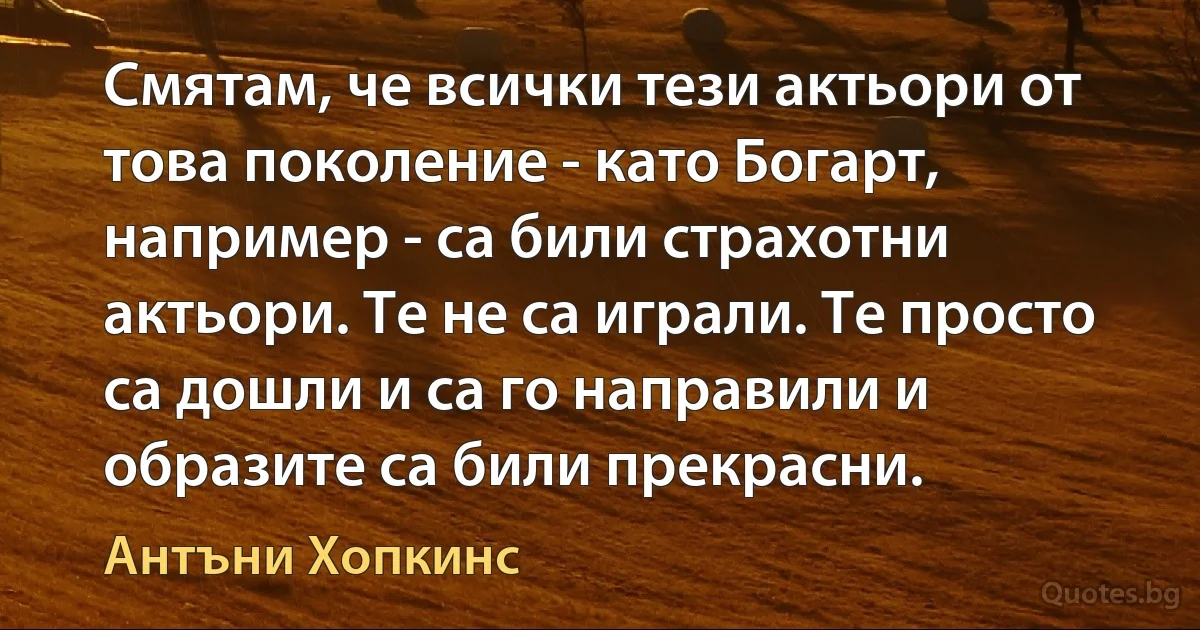 Смятам, че всички тези актьори от това поколение - като Богарт, например - са били страхотни актьори. Те не са играли. Те просто са дошли и са го направили и образите са били прекрасни. (Антъни Хопкинс)