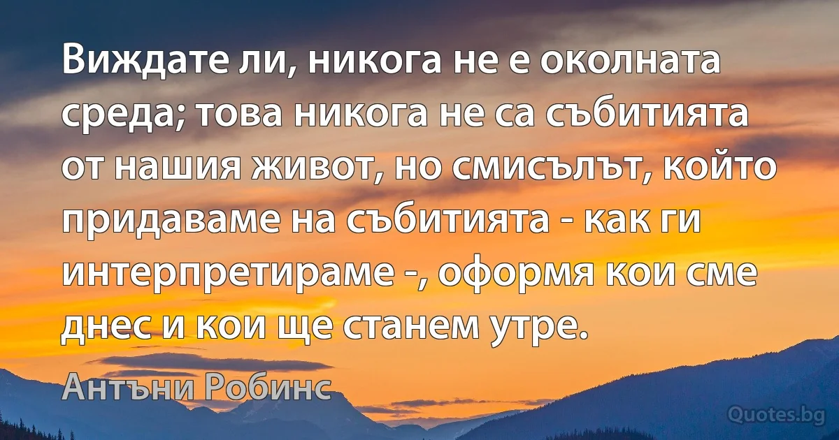 Виждате ли, никога не е околната среда; това никога не са събитията от нашия живот, но смисълът, който придаваме на събитията - как ги интерпретираме -, оформя кои сме днес и кои ще станем утре. (Антъни Робинс)