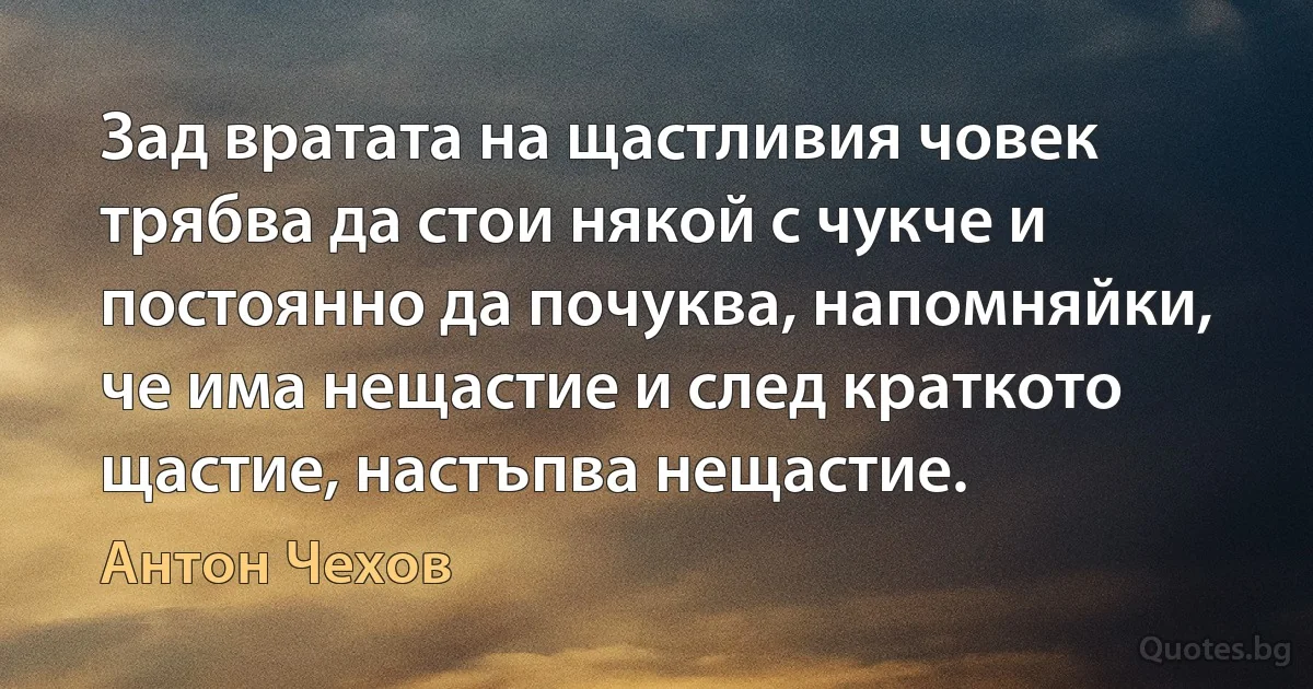 Зад вратата на щастливия човек трябва да стои някой с чукче и постоянно да почуква, напомняйки, че има нещастие и след краткото щастие, настъпва нещастие. (Антон Чехов)