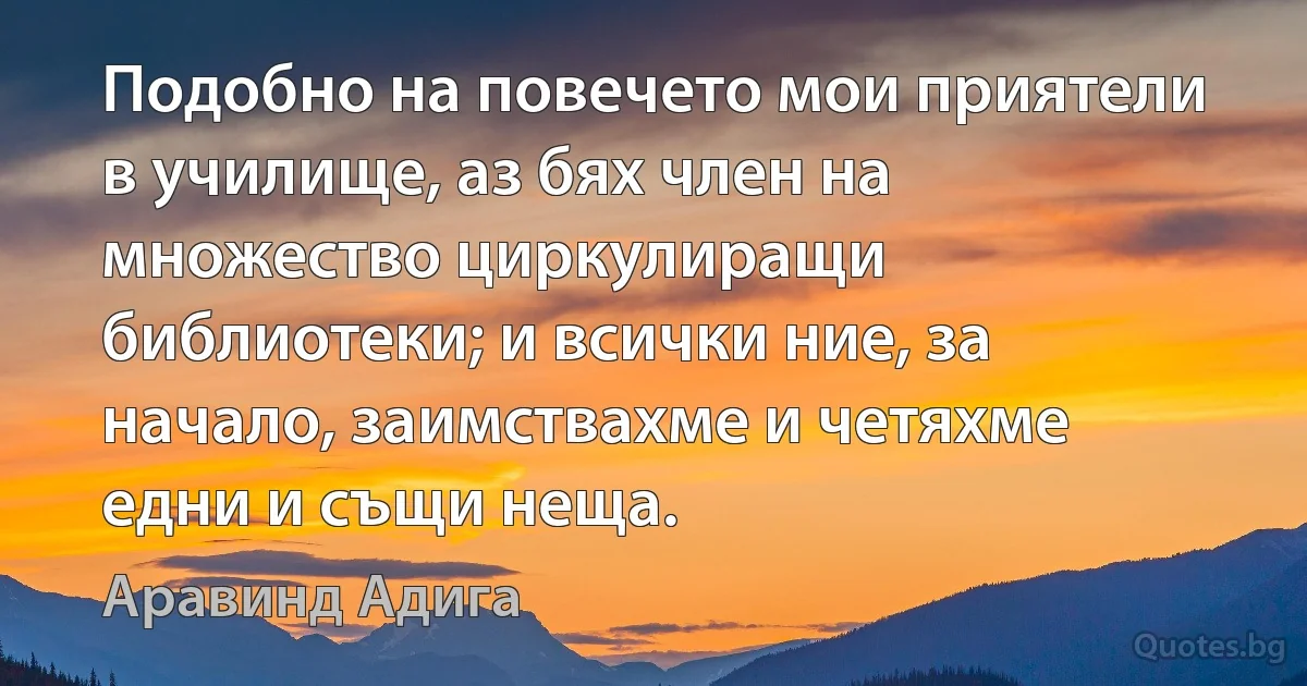 Подобно на повечето мои приятели в училище, аз бях член на множество циркулиращи библиотеки; и всички ние, за начало, заимствахме и четяхме едни и същи неща. (Аравинд Адига)