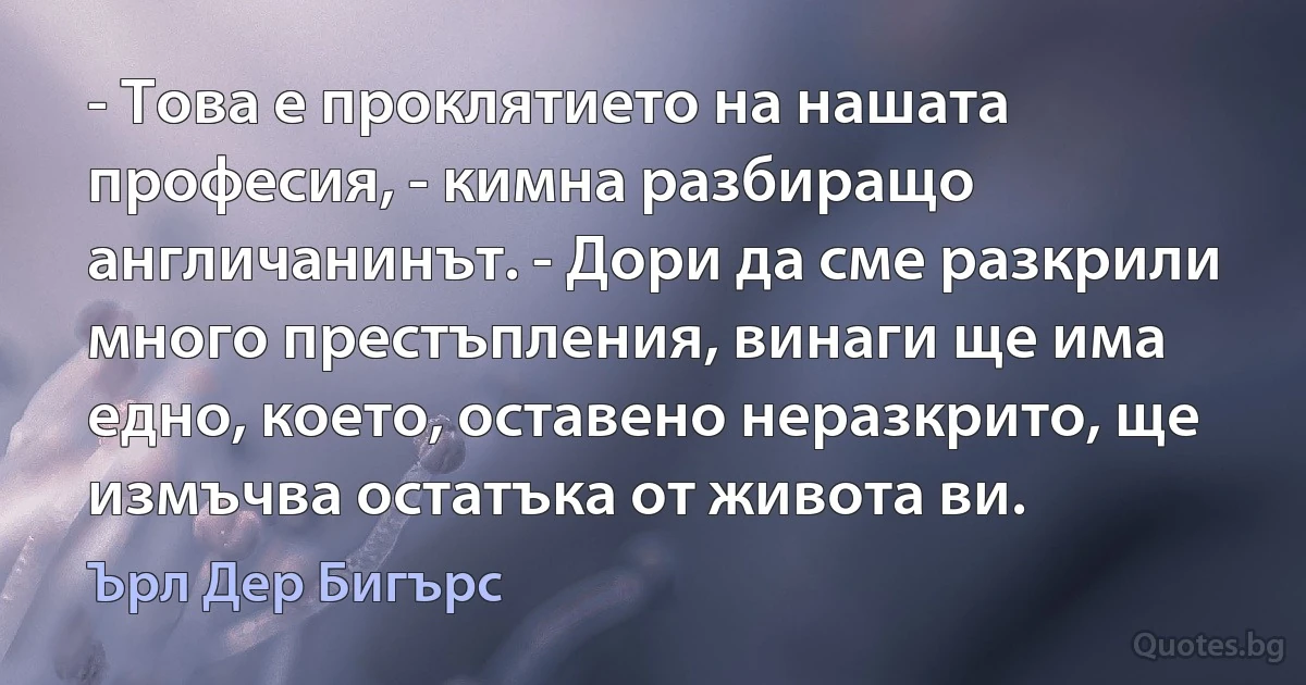 - Това е проклятието на нашата професия, - кимна разбиращо англичанинът. - Дори да сме разкрили много престъпления, винаги ще има едно, което, оставено неразкрито, ще измъчва остатъка от живота ви. (Ърл Дер Бигърс)