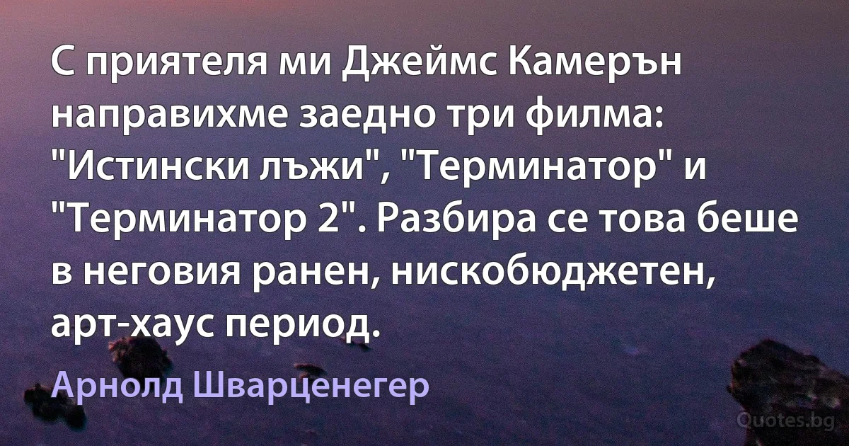 С приятеля ми Джеймс Камерън направихме заедно три филма: "Истински лъжи", "Терминатор" и "Терминатор 2". Разбира се това беше в неговия ранен, нискобюджетен, арт-хаус период. (Арнолд Шварценегер)