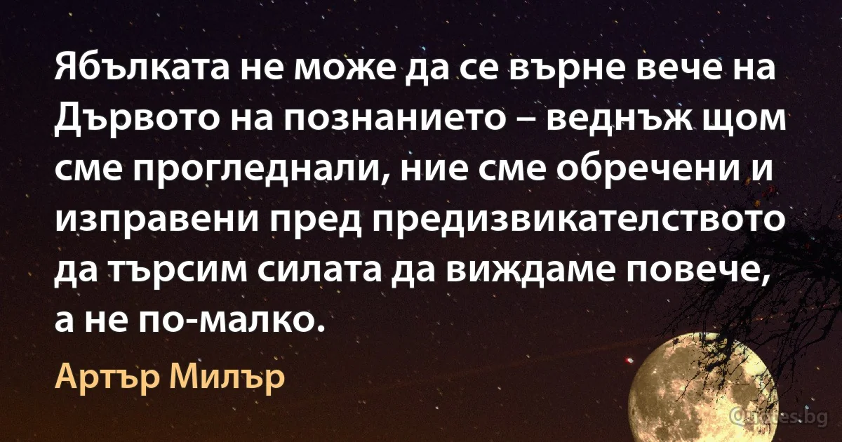 Ябълката не може да се върне вече на Дървото на познанието – веднъж щом сме прогледнали, ние сме обречени и изправени пред предизвикателството да търсим силата да виждаме повече, а не по-малко. (Артър Милър)