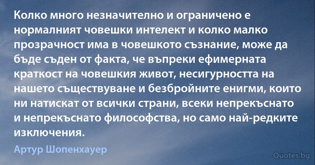 Колко много незначително и ограничено е нормалният човешки интелект и колко малко прозрачност има в човешкото съзнание, може да бъде съден от факта, че въпреки ефимерната краткост на човешкия живот, несигурността на нашето съществуване и безбройните енигми, които ни натискат от всички страни, всеки непрекъснато и непрекъснато философства, но само най-редките изключения. (Артур Шопенхауер)