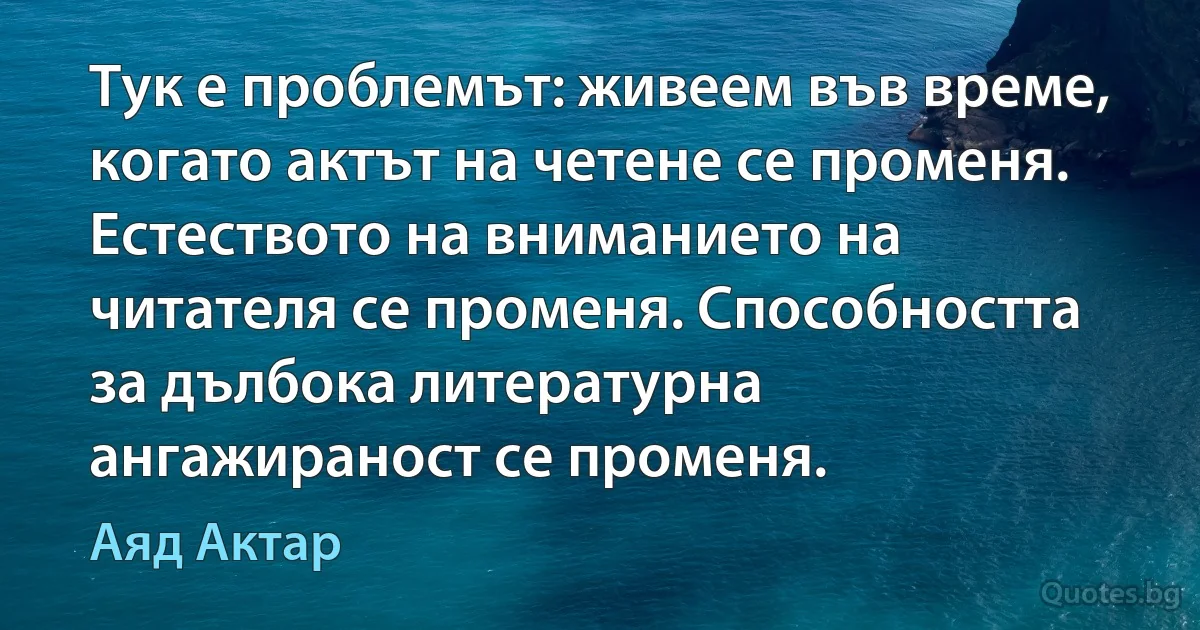 Тук е проблемът: живеем във време, когато актът на четене се променя. Естеството на вниманието на читателя се променя. Способността за дълбока литературна ангажираност се променя. (Аяд Актар)