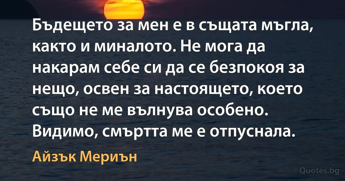 Бъдещето за мен е в същата мъгла, както и миналото. Не мога да накарам себе си да се безпокоя за нещо, освен за настоящето, което също не ме вълнува особено. Видимо, смъртта ме е отпуснала. (Айзък Мериън)