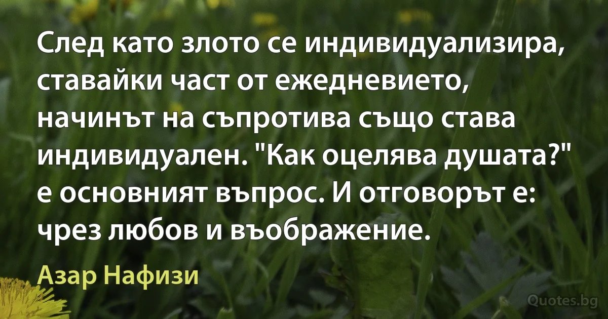 След като злото се индивидуализира, ставайки част от ежедневието, начинът на съпротива също става индивидуален. "Как оцелява душата?" е основният въпрос. И отговорът е: чрез любов и въображение. (Азар Нафизи)