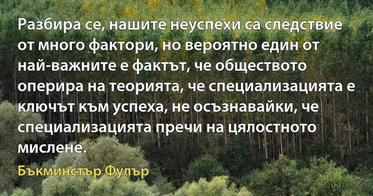 Разбира се, нашите неуспехи са следствие от много фактори, но вероятно един от най-важните е фактът, че обществото оперира на теорията, че специализацията е ключът към успеха, не осъзнавайки, че специализацията пречи на цялостното мислене. (Бъкминстър Фулър)