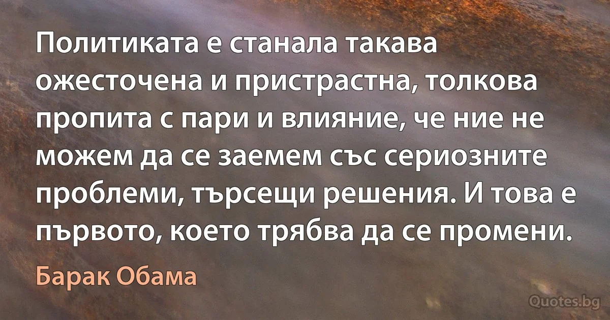 Политиката е станала такава ожесточена и пристрастна, толкова пропита с пари и влияние, че ние не можем да се заемем със сериозните проблеми, търсещи решения. И това е първото, което трябва да се промени. (Барак Обама)