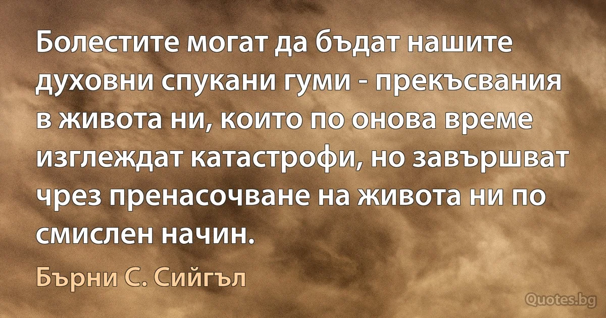 Болестите могат да бъдат нашите духовни спукани гуми - прекъсвания в живота ни, които по онова време изглеждат катастрофи, но завършват чрез пренасочване на живота ни по смислен начин. (Бърни С. Сийгъл)