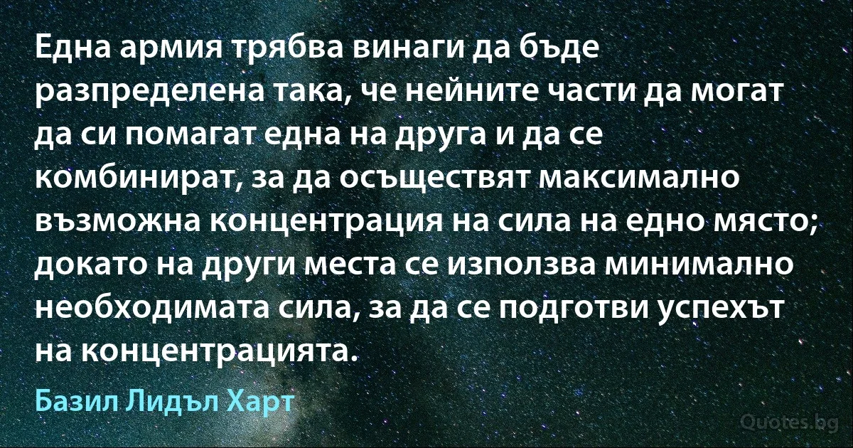 Една армия трябва винаги да бъде разпределена така, че нейните части да могат да си помагат една на друга и да се комбинират, за да осъществят максимално възможна концентрация на сила на едно място; докато на други места се използва минимално необходимата сила, за да се подготви успехът на концентрацията. (Базил Лидъл Харт)