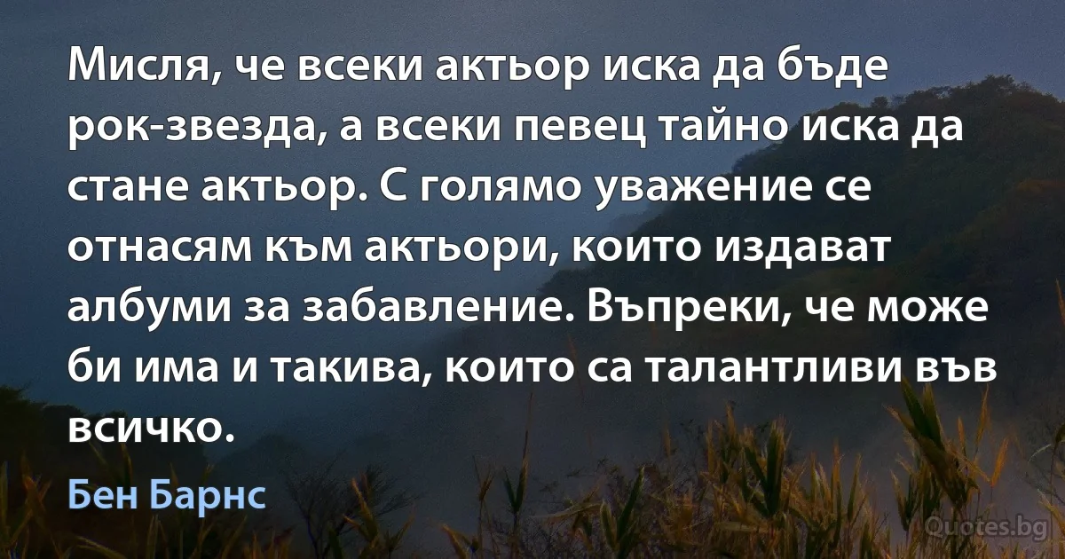 Мисля, че всеки актьор иска да бъде рок-звезда, а всеки певец тайно иска да стане актьор. С голямо уважение се отнасям към актьори, които издават албуми за забавление. Въпреки, че може би има и такива, които са талантливи във всичко. (Бен Барнс)