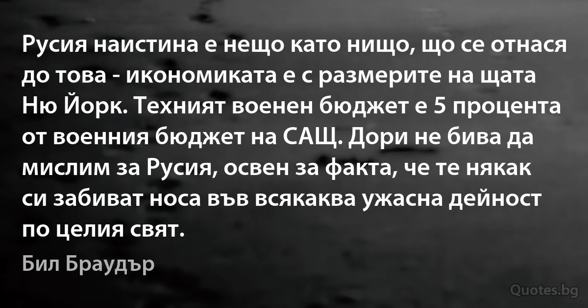 Русия наистина е нещо като нищо, що се отнася до това - икономиката е с размерите на щата Ню Йорк. Техният военен бюджет е 5 процента от военния бюджет на САЩ. Дори не бива да мислим за Русия, освен за факта, че те някак си забиват носа във всякаква ужасна дейност по целия свят. (Бил Браудър)