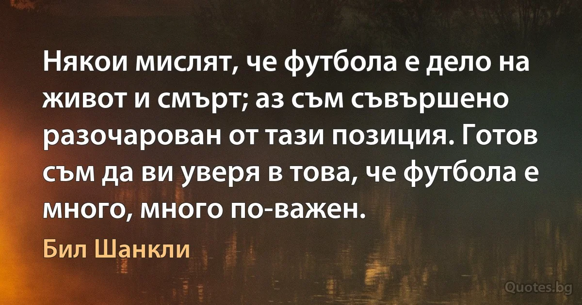 Някои мислят, че футбола е дело на живот и смърт; аз съм съвършено разочарован от тази позиция. Готов съм да ви уверя в това, че футбола е много, много по-важен. (Бил Шанкли)