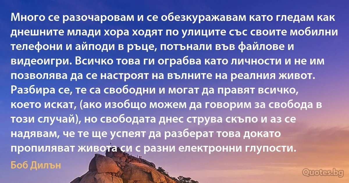 Много се разочаровам и се обезкуражавам като гледам как днешните млади хора ходят по улиците със своите мобилни телефони и айподи в ръце, потънали във файлове и видеоигри. Всичко това ги ограбва като личности и не им позволява да се настроят на вълните на реалния живот. Разбира се, те са свободни и могат да правят всичко, което искат, (ако изобщо можем да говорим за свобода в този случай), но свободата днес струва скъпо и аз се надявам, че те ще успеят да разберат това докато пропиляват живота си с разни електронни глупости. (Боб Дилън)