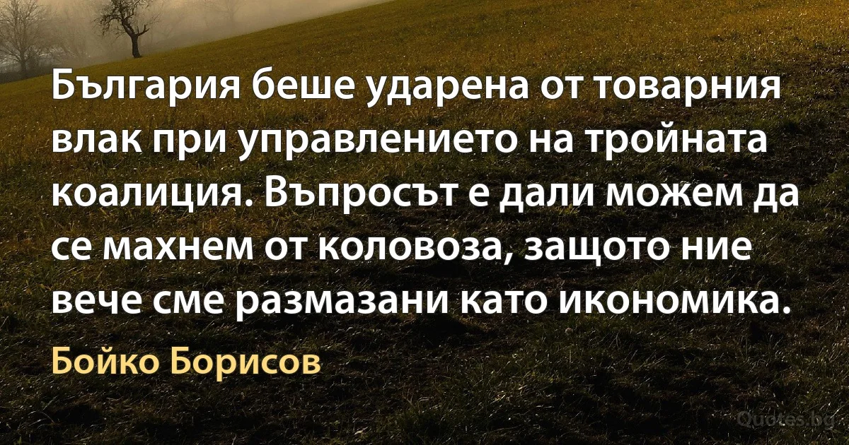 България беше ударена от товарния влак при управлението на тройната коалиция. Въпросът е дали можем да се махнем от коловоза, защото ние вече сме размазани като икономика. (Бойко Борисов)