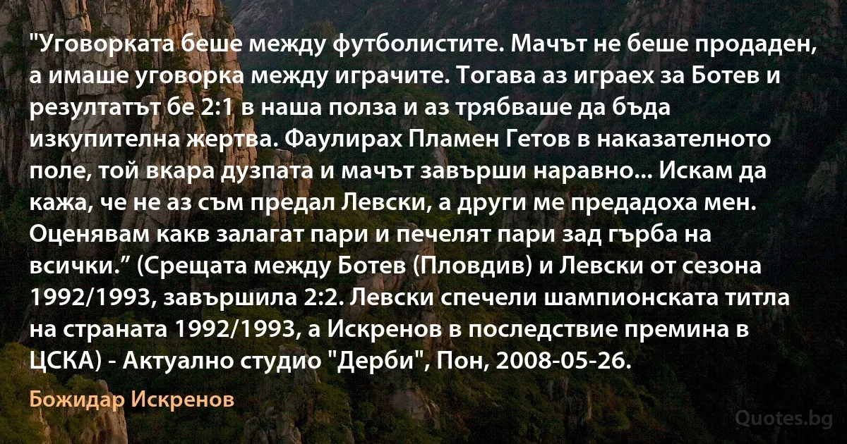 "Уговорката беше между футболистите. Мачът не беше продаден, а имаше уговорка между играчите. Тогава аз играех за Ботев и резултатът бе 2:1 в наша полза и аз трябваше да бъда изкупителна жертва. Фаулирах Пламен Гетов в наказателното поле, той вкара дузпата и мачът завърши наравно... Искам да кажа, че не аз съм предал Левски, а други ме предадоха мен. Оценявам какв залагат пари и печелят пари зад гърба на всички.” (Срещата между Ботев (Пловдив) и Левски от сезона 1992/1993, завършилa 2:2. Левски спечели шампионската титла на страната 1992/1993, а Искренов в последствие премина в ЦСКА) - Актуално студио "Дерби", Пон, 2008-05-26. (Божидар Искренов)