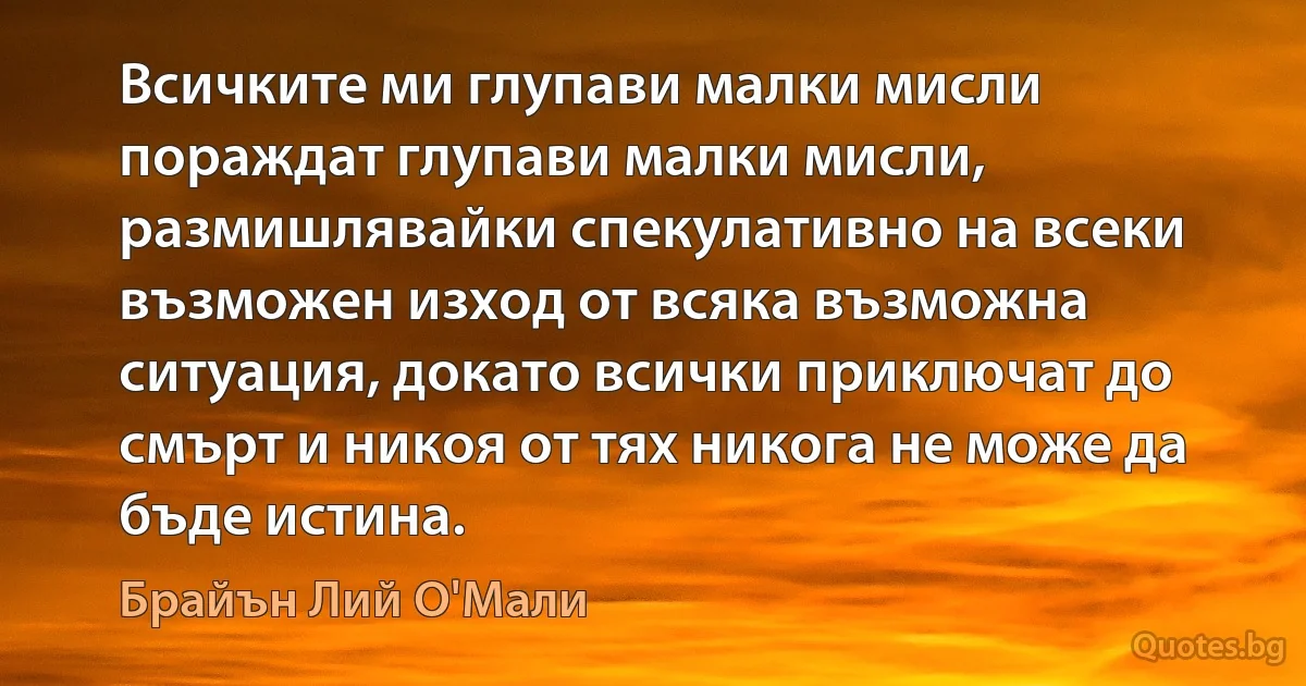 Всичките ми глупави малки мисли пораждат глупави малки мисли, размишлявайки спекулативно на всеки възможен изход от всяка възможна ситуация, докато всички приключат до смърт и никоя от тях никога не може да бъде истина. (Брайън Лий О'Мали)