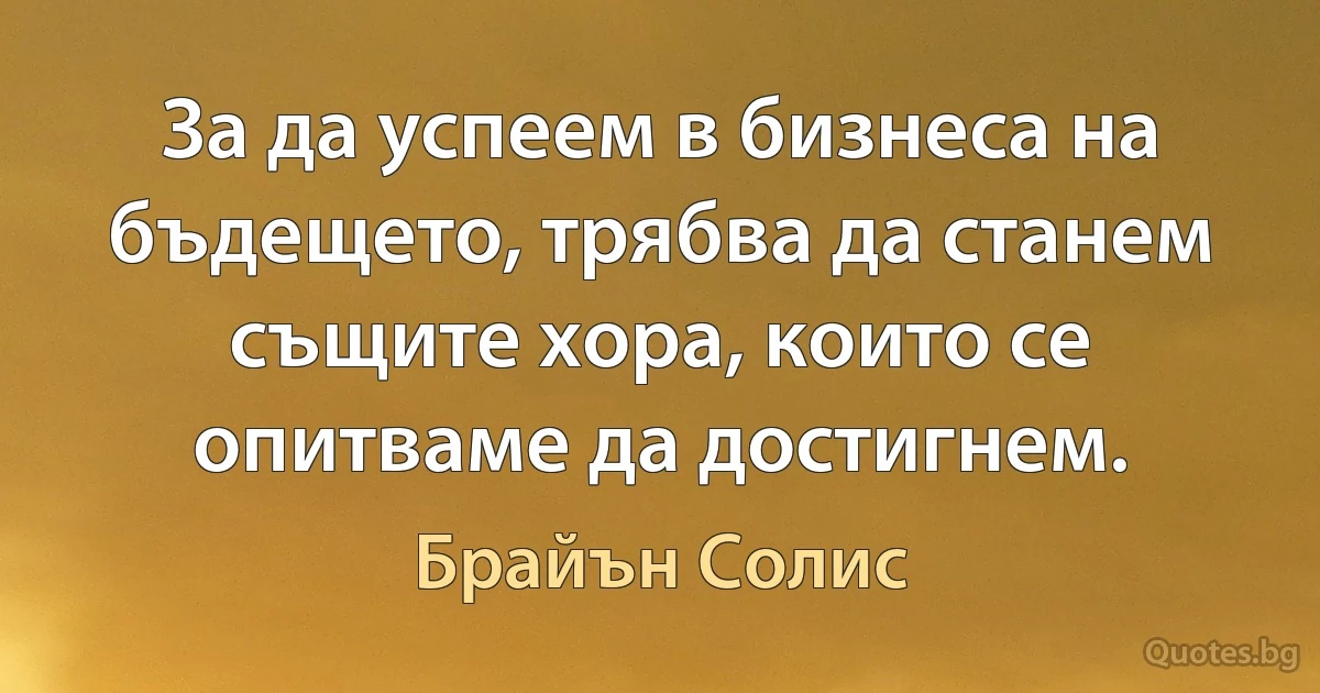 За да успеем в бизнеса на бъдещето, трябва да станем същите хора, които се опитваме да достигнем. (Брайън Солис)