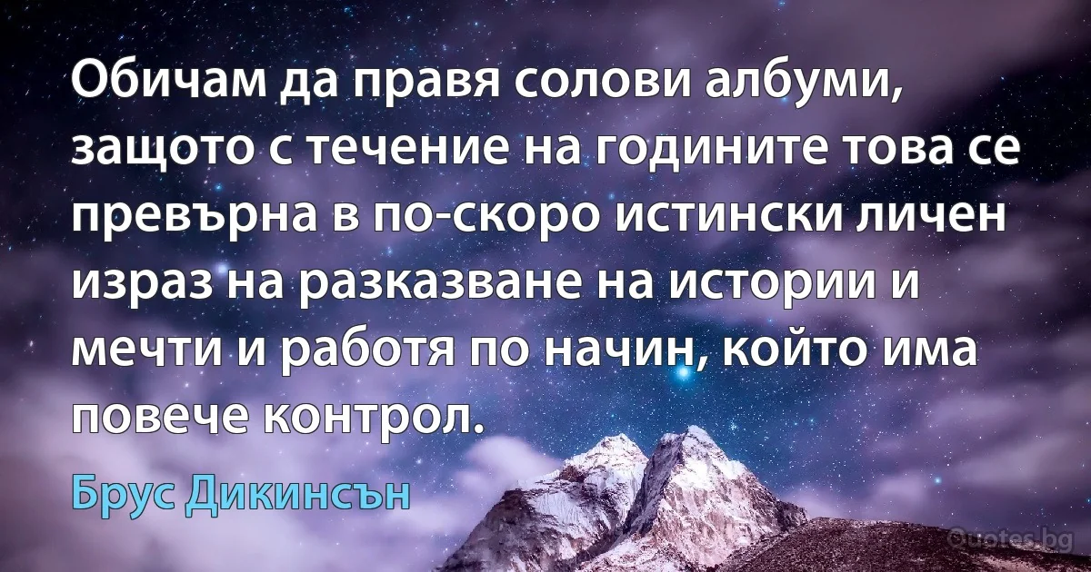 Обичам да правя солови албуми, защото с течение на годините това се превърна в по-скоро истински личен израз на разказване на истории и мечти и работя по начин, който има повече контрол. (Брус Дикинсън)