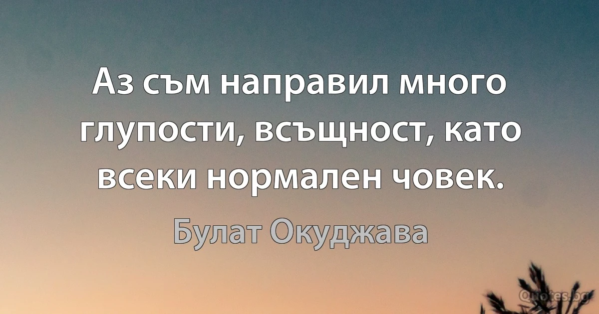 Аз съм направил много глупости, всъщност, като всеки нормален човек. (Булат Окуджава)