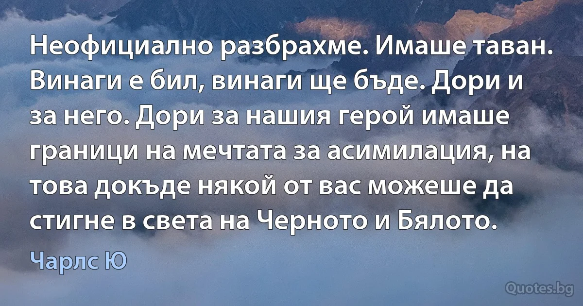 Неофициално разбрахме. Имаше таван. Винаги е бил, винаги ще бъде. Дори и за него. Дори за нашия герой имаше граници на мечтата за асимилация, на това докъде някой от вас можеше да стигне в света на Черното и Бялото. (Чарлс Ю)