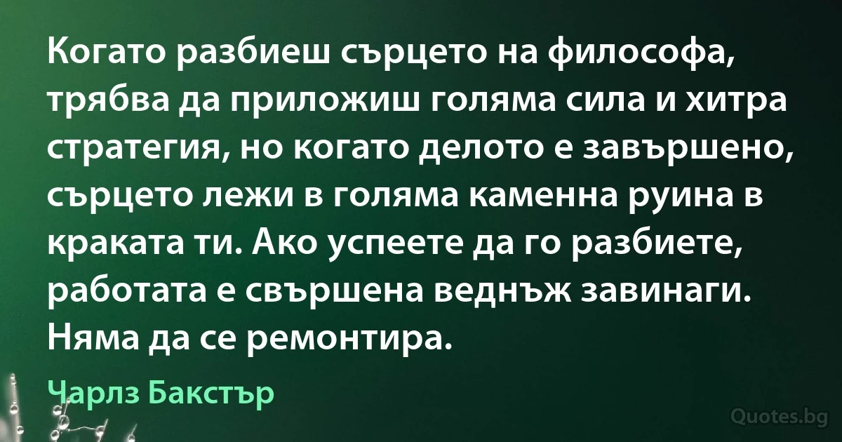 Когато разбиеш сърцето на философа, трябва да приложиш голяма сила и хитра стратегия, но когато делото е завършено, сърцето лежи в голяма каменна руина в краката ти. Ако успеете да го разбиете, работата е свършена веднъж завинаги. Няма да се ремонтира. (Чарлз Бакстър)