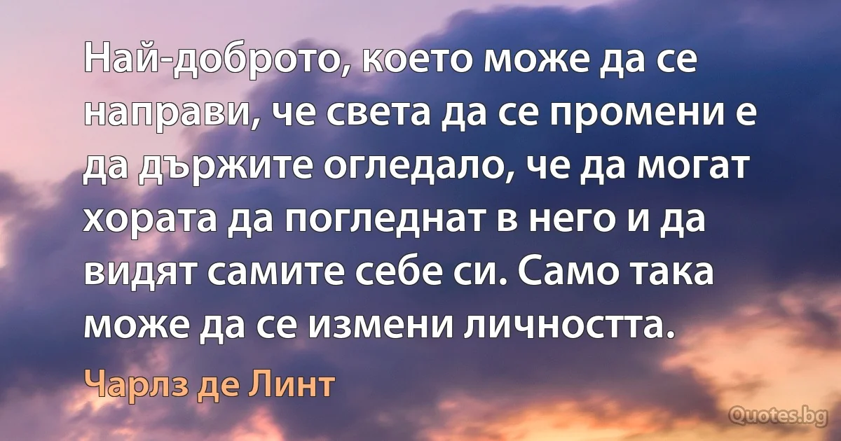 Най-доброто, което може да се направи, че света да се промени е да държите огледало, че да могат хората да погледнат в него и да видят самите себе си. Само така може да се измени личността. (Чарлз де Линт)