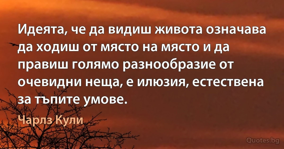 Идеята, че да видиш живота означава да ходиш от място на място и да правиш голямо разнообразие от очевидни неща, е илюзия, естествена за тъпите умове. (Чарлз Кули)