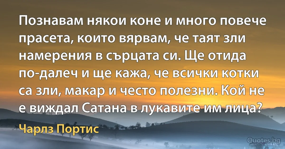 Познавам някои коне и много повече прасета, които вярвам, че таят зли намерения в сърцата си. Ще отида по-далеч и ще кажа, че всички котки са зли, макар и често полезни. Кой не е виждал Сатана в лукавите им лица? (Чарлз Портис)