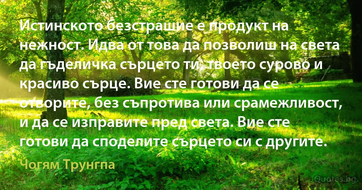 Истинското безстрашие е продукт на нежност. Идва от това да позволиш на света да гъделичка сърцето ти, твоето сурово и красиво сърце. Вие сте готови да се отворите, без съпротива или срамежливост, и да се изправите пред света. Вие сте готови да споделите сърцето си с другите. (Чогям Трунгпа)