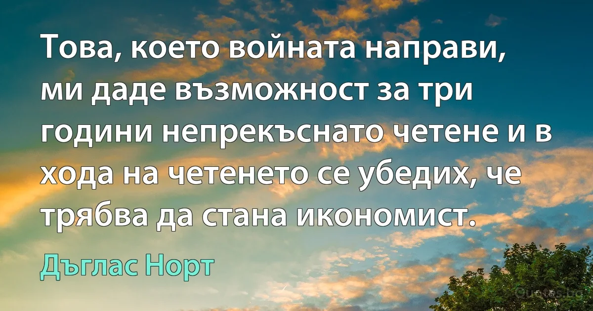 Това, което войната направи, ми даде възможност за три години непрекъснато четене и в хода на четенето се убедих, че трябва да стана икономист. (Дъглас Норт)