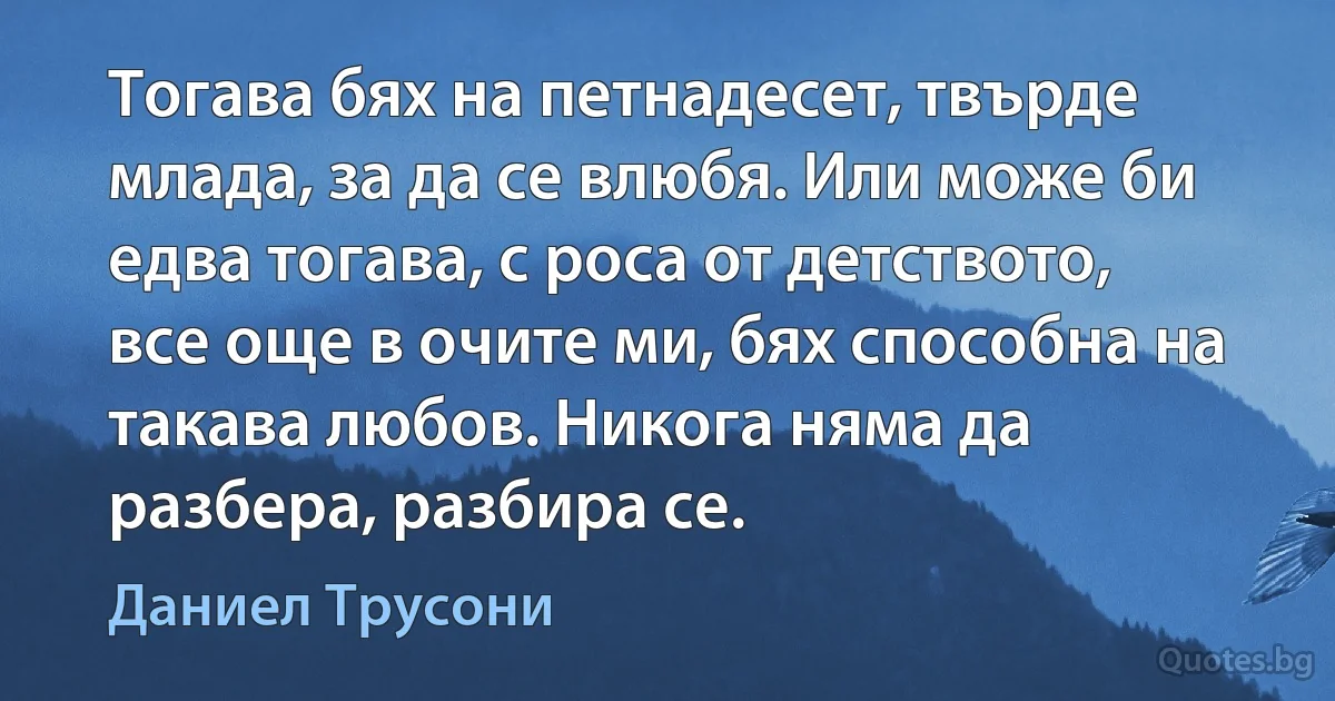 Тогава бях на петнадесет, твърде млада, за да се влюбя. Или може би едва тогава, с роса от детството, все още в очите ми, бях способна на такава любов. Никога няма да разбера, разбира се. (Даниел Трусони)