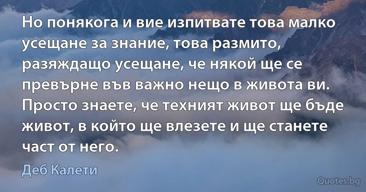 Но понякога и вие изпитвате това малко усещане за знание, това размито, разяждащо усещане, че някой ще се превърне във важно нещо в живота ви. Просто знаете, че техният живот ще бъде живот, в който ще влезете и ще станете част от него. (Деб Калети)