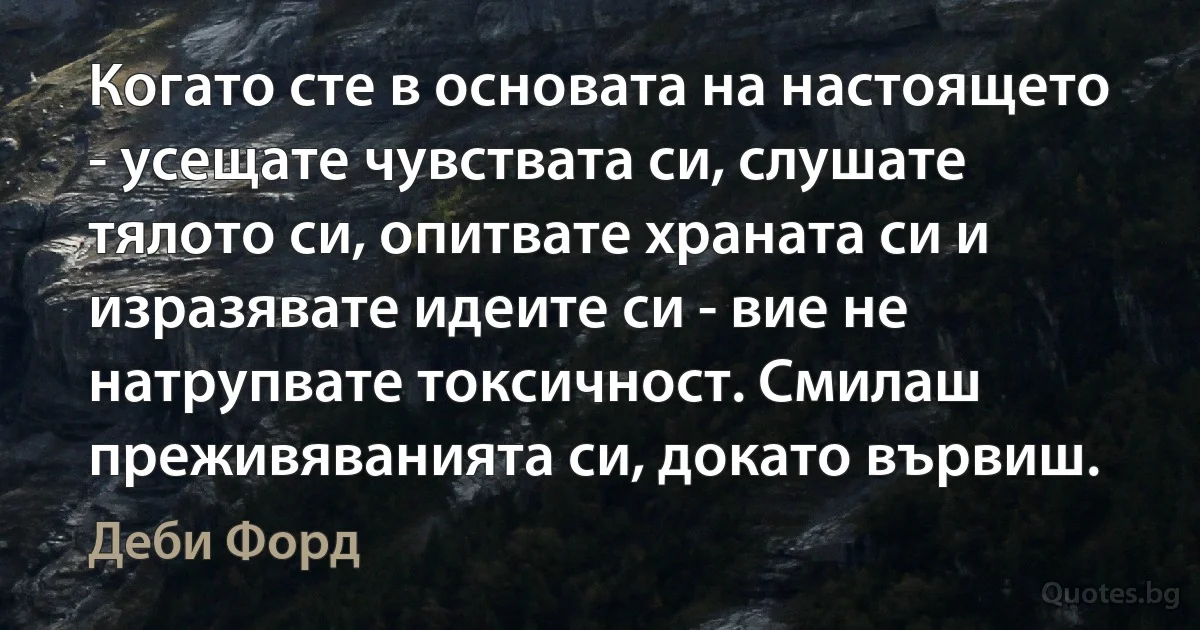 Когато сте в основата на настоящето - усещате чувствата си, слушате тялото си, опитвате храната си и изразявате идеите си - вие не натрупвате токсичност. Смилаш преживяванията си, докато вървиш. (Деби Форд)