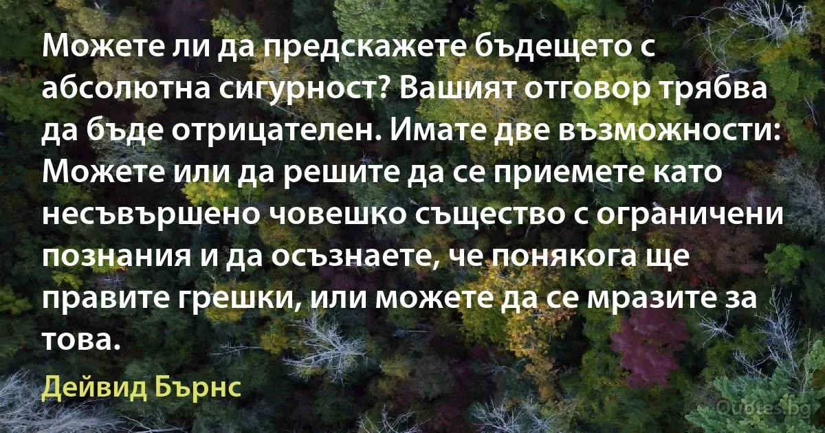 Можете ли да предскажете бъдещето с абсолютна сигурност? Вашият отговор трябва да бъде отрицателен. Имате две възможности: Можете или да решите да се приемете като несъвършено човешко същество с ограничени познания и да осъзнаете, че понякога ще правите грешки, или можете да се мразите за това. (Дейвид Бърнс)