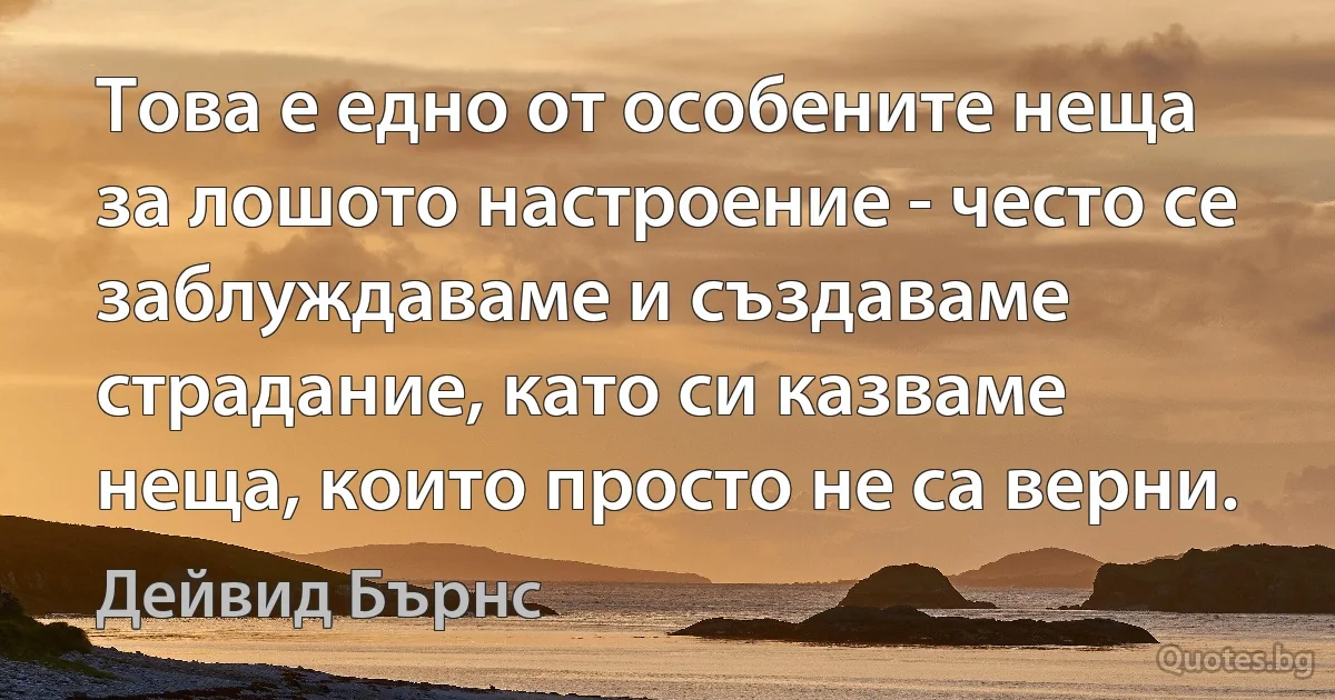 Това е едно от особените неща за лошото настроение - често се заблуждаваме и създаваме страдание, като си казваме неща, които просто не са верни. (Дейвид Бърнс)