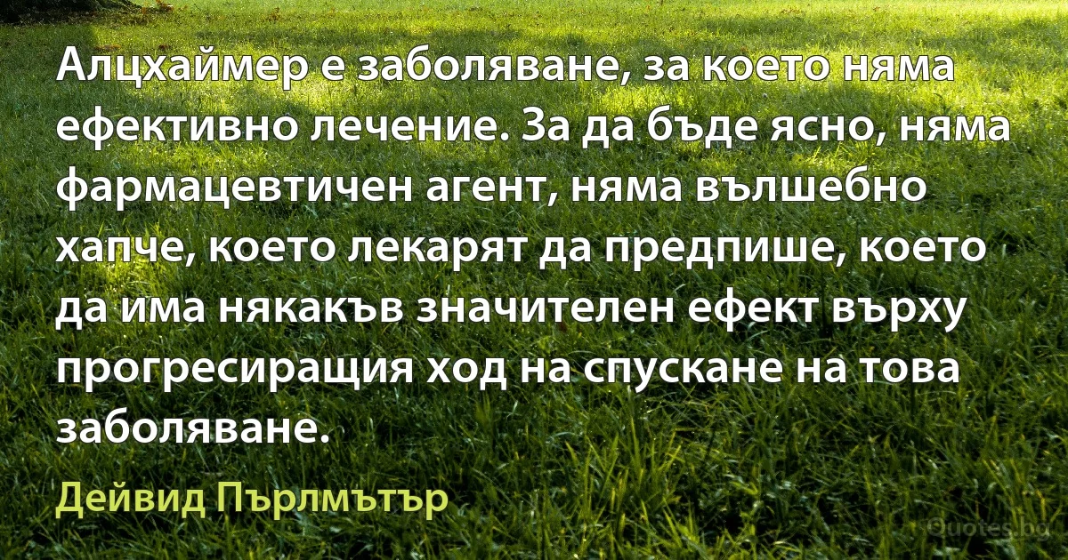 Алцхаймер е заболяване, за което няма ефективно лечение. За да бъде ясно, няма фармацевтичен агент, няма вълшебно хапче, което лекарят да предпише, което да има някакъв значителен ефект върху прогресиращия ход на спускане на това заболяване. (Дейвид Пърлмътър)