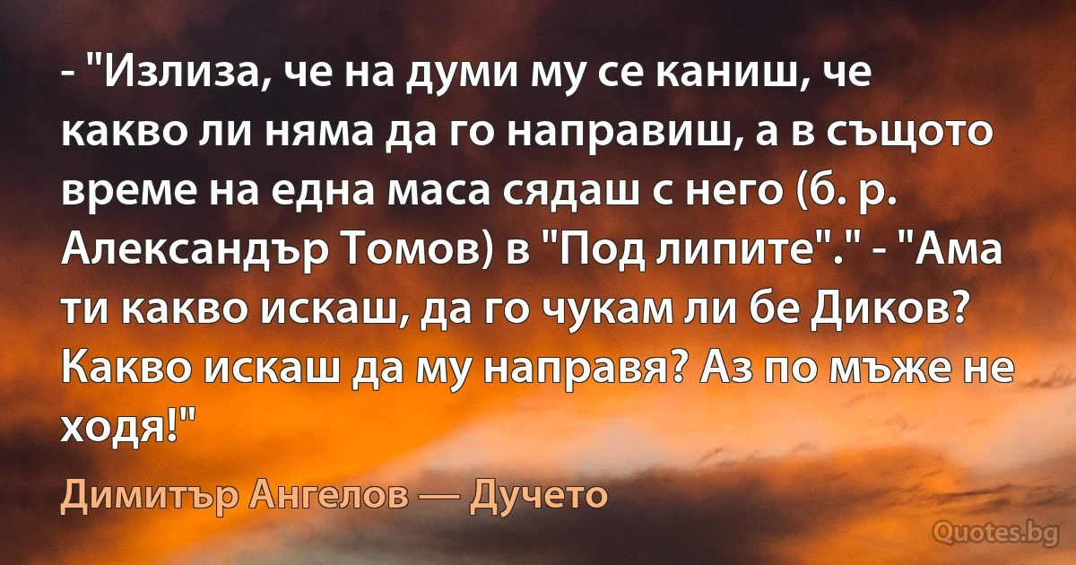 - "Излиза, че на думи му се каниш, че какво ли няма да го направиш, а в същото време на една маса сядаш с него (б. р. Александър Томов) в "Под липите"." - "Ама ти какво искаш, да го чукам ли бе Диков? Какво искаш да му направя? Аз по мъже не ходя!" (Димитър Ангелов — Дучето)