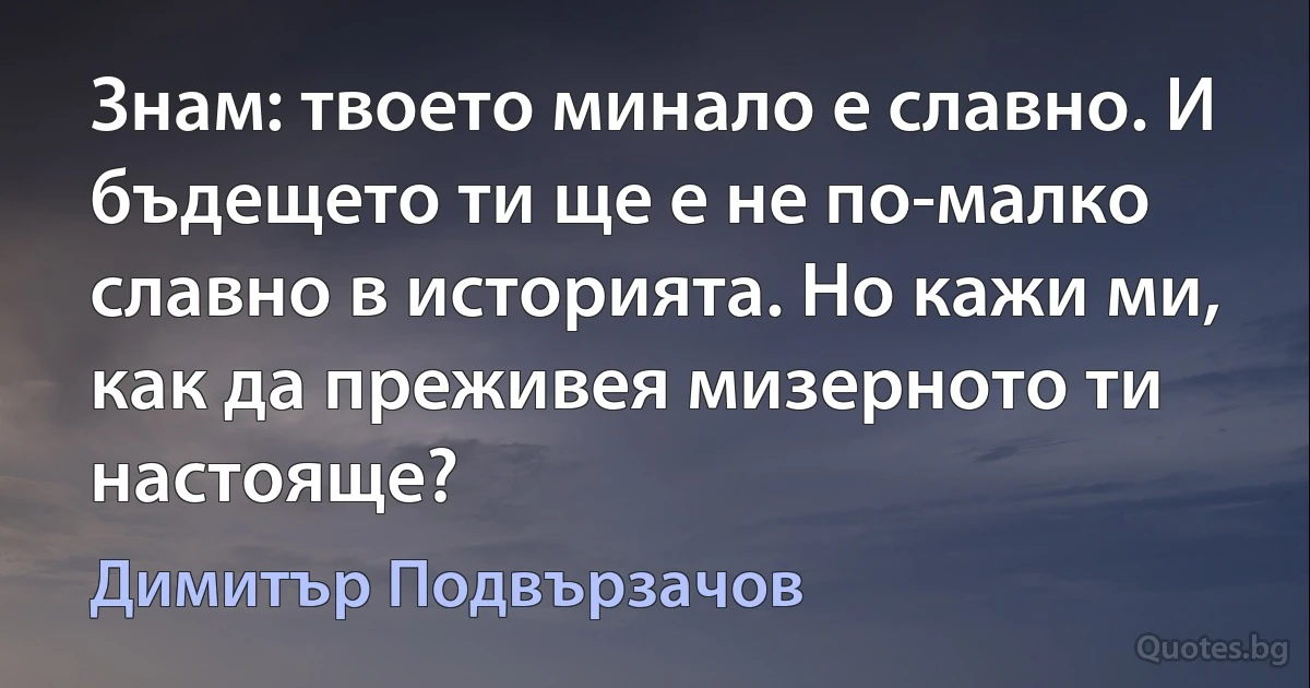 Знам: твоето минало е славно. И бъдещето ти ще е не по-малко славно в историята. Но кажи ми, как да преживея мизерното ти настояще? (Димитър Подвързачов)