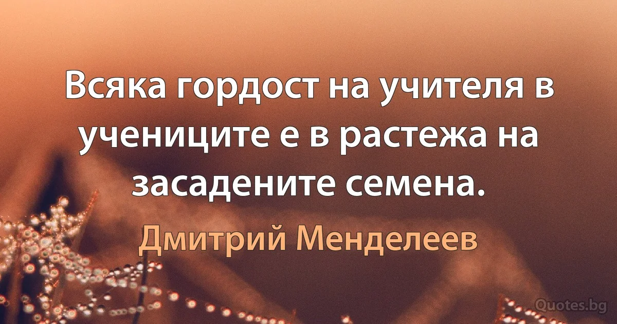 Всяка гордост на учителя в учениците е в растежа на засадените семена. (Дмитрий Менделеев)