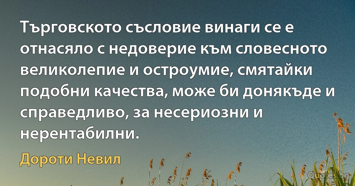 Търговското съсловие винаги се е отнасяло с недоверие към словесното великолепие и остроумие, смятайки подобни качества, може би донякъде и справедливо, за несериозни и нерентабилни. (Дороти Невил)