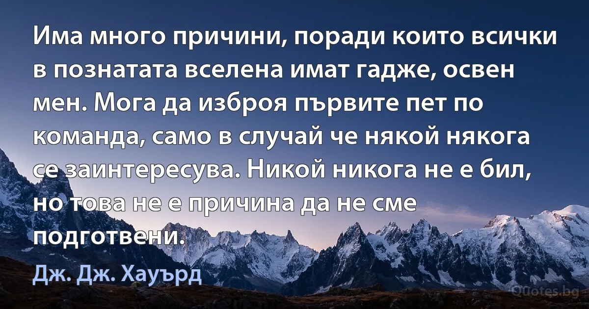 Има много причини, поради които всички в познатата вселена имат гадже, освен мен. Мога да изброя първите пет по команда, само в случай че някой някога се заинтересува. Никой никога не е бил, но това не е причина да не сме подготвени. (Дж. Дж. Хауърд)