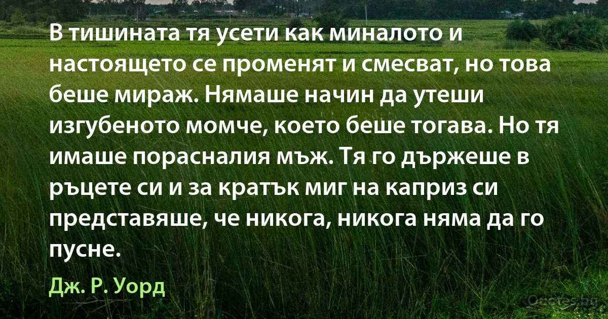 В тишината тя усети как миналото и настоящето се променят и смесват, но това беше мираж. Нямаше начин да утеши изгубеното момче, което беше тогава. Но тя имаше порасналия мъж. Тя го държеше в ръцете си и за кратък миг на каприз си представяше, че никога, никога няма да го пусне. (Дж. Р. Уорд)