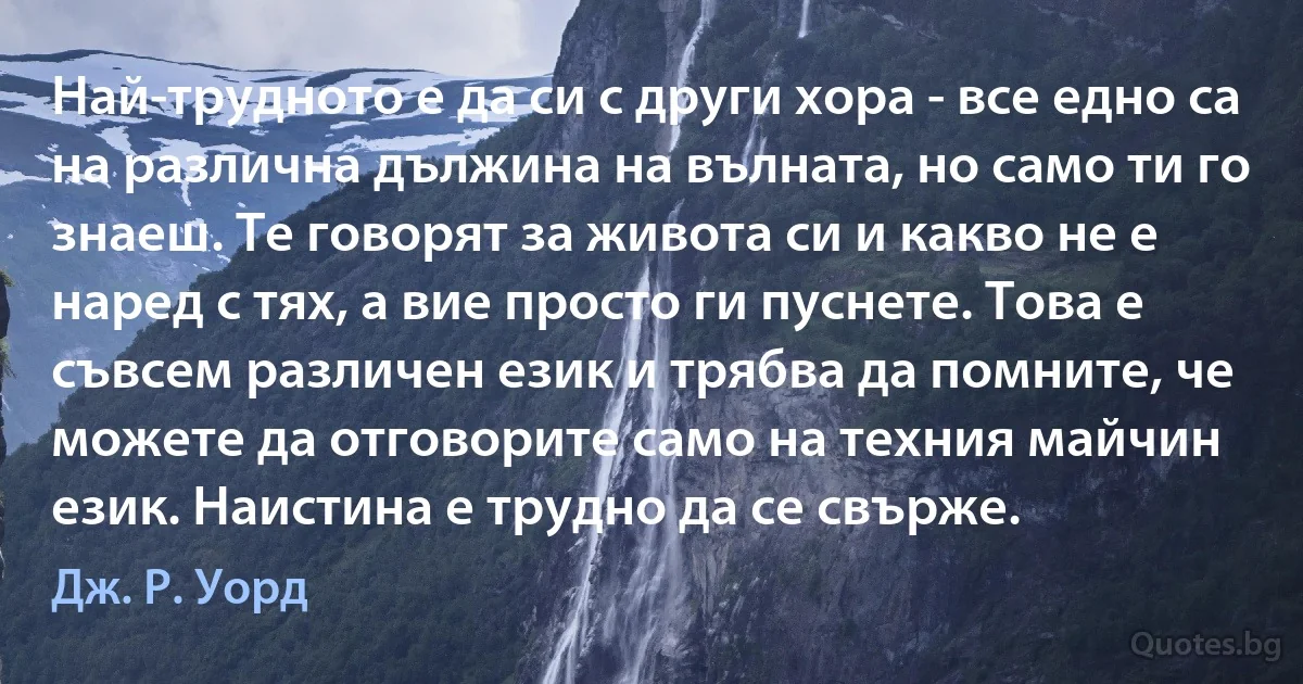 Най-трудното е да си с други хора - все едно са на различна дължина на вълната, но само ти го знаеш. Те говорят за живота си и какво не е наред с тях, а вие просто ги пуснете. Това е съвсем различен език и трябва да помните, че можете да отговорите само на техния майчин език. Наистина е трудно да се свърже. (Дж. Р. Уорд)