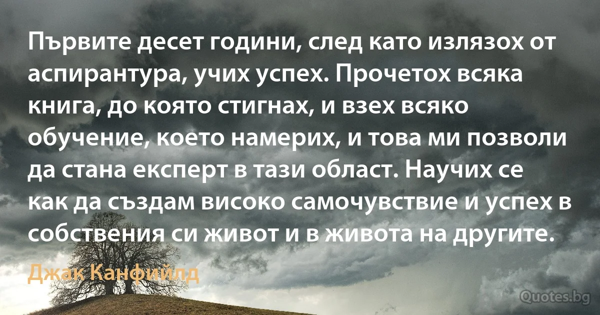 Първите десет години, след като излязох от аспирантура, учих успех. Прочетох всяка книга, до която стигнах, и взех всяко обучение, което намерих, и това ми позволи да стана експерт в тази област. Научих се как да създам високо самочувствие и успех в собствения си живот и в живота на другите. (Джак Канфийлд)