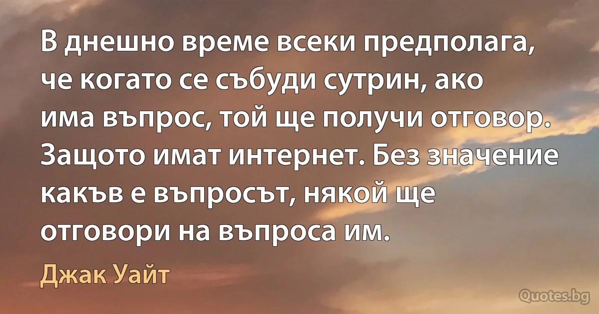 В днешно време всеки предполага, че когато се събуди сутрин, ако има въпрос, той ще получи отговор. Защото имат интернет. Без значение какъв е въпросът, някой ще отговори на въпроса им. (Джак Уайт)