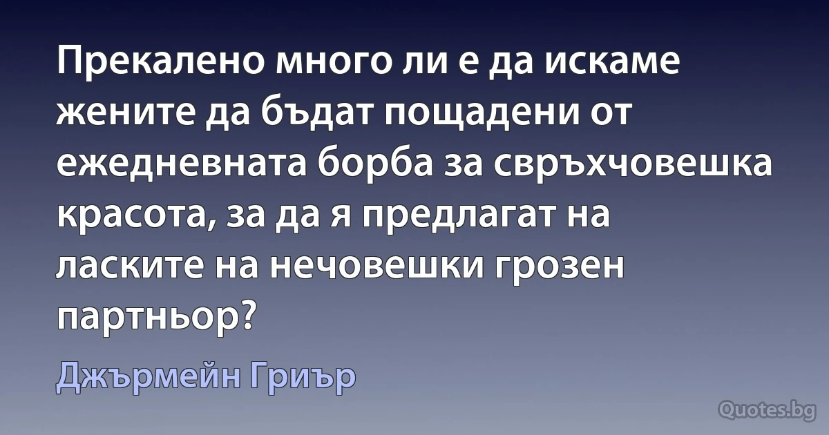 Прекалено много ли е да искаме жените да бъдат пощадени от ежедневната борба за свръхчовешка красота, за да я предлагат на ласките на нечовешки грозен партньор? (Джърмейн Гриър)