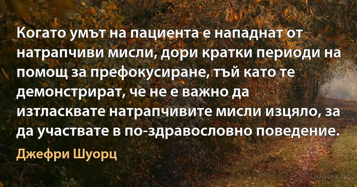 Когато умът на пациента е нападнат от натрапчиви мисли, дори кратки периоди на помощ за префокусиране, тъй като те демонстрират, че не е важно да изтласквате натрапчивите мисли изцяло, за да участвате в по-здравословно поведение. (Джефри Шуорц)