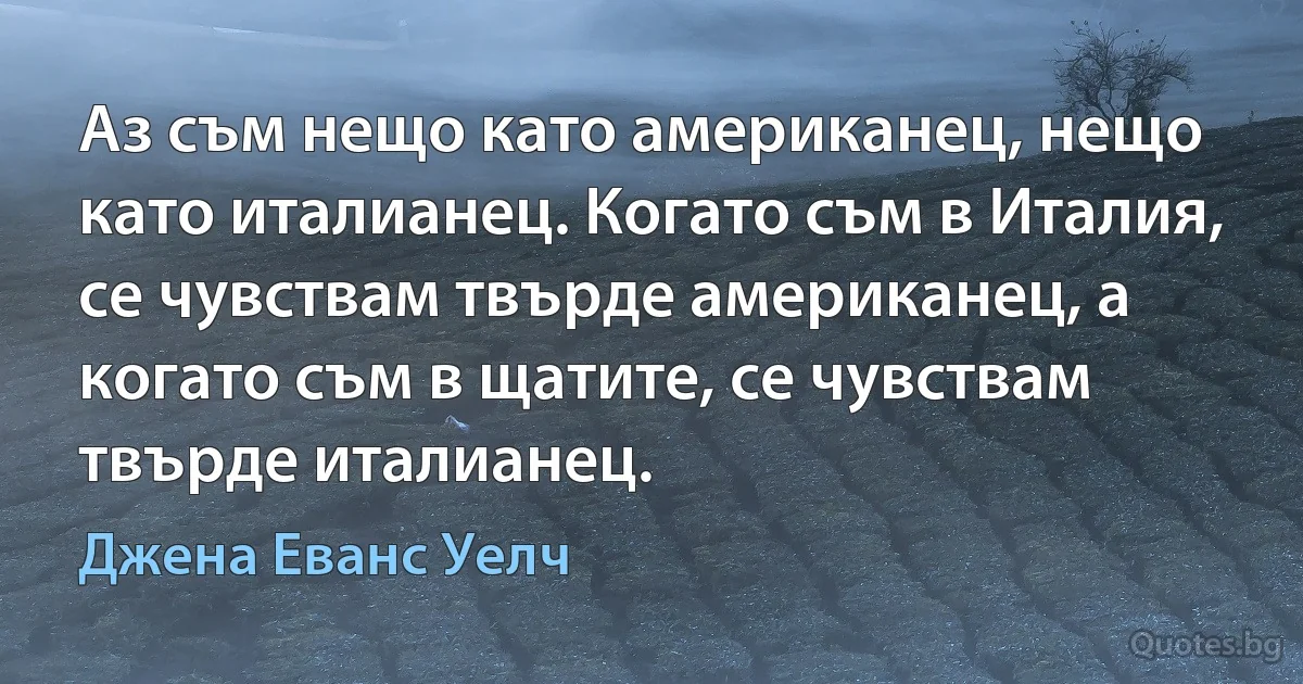 Аз съм нещо като американец, нещо като италианец. Когато съм в Италия, се чувствам твърде американец, а когато съм в щатите, се чувствам твърде италианец. (Джена Еванс Уелч)